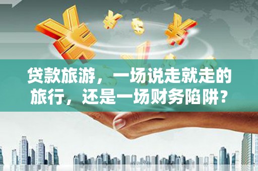 华阴贷款旅游，一场说走就走的旅行，还是一场财务陷阱？