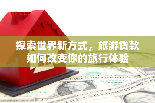 华阴探索世界新方式，旅游贷款如何改变你的旅行体验