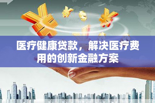 华阴医疗健康贷款，解决医疗费用的创新金融方案
