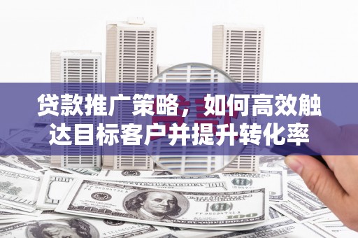 华阴贷款推广策略，如何高效触达目标客户并提升转化率