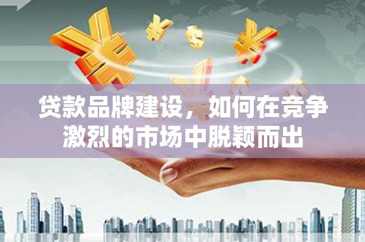 华阴贷款品牌建设，如何在竞争激烈的市场中脱颖而出