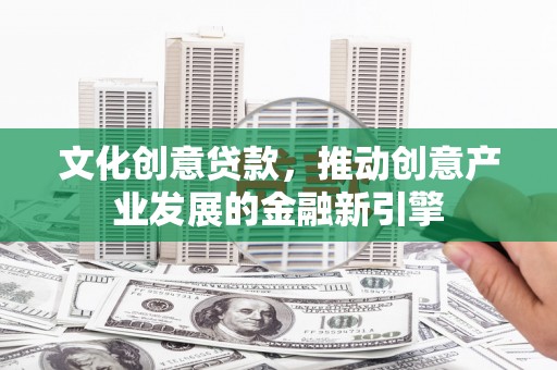 华阴文化创意贷款，推动创意产业发展的金融新引擎