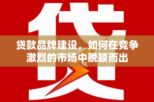 华阴贷款品牌建设，如何在竞争激烈的市场中脱颖而出