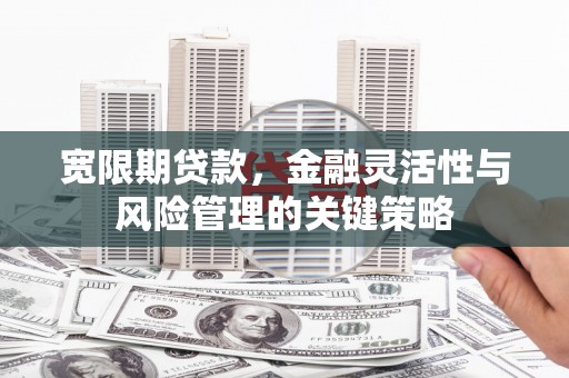 华阴宽限期贷款，金融灵活性与风险管理的关键策略