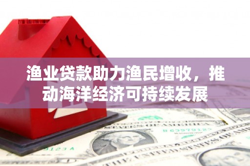 华阴渔业贷款助力渔民增收，推动海洋经济可持续发展