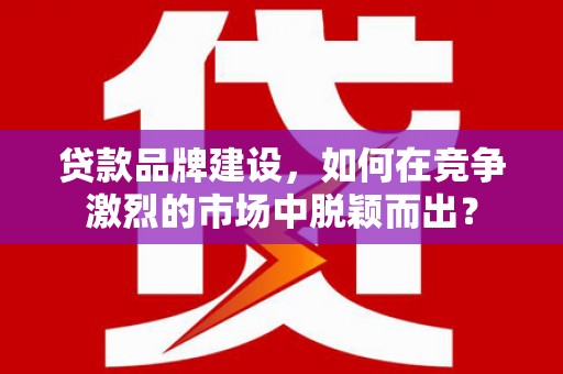 华阴贷款品牌建设，如何在竞争激烈的市场中脱颖而出？